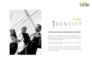 d e n t i t y
Delivering value by attaining global standards
The identity of Conscient stands ﬁrm on the belief that if
something is worth doing then it's worth doing right. Our values of
building respect, nurturing relationships and acting responsibly
are at the core of all that we do.
In our latest signature oﬀering - Conscient One, the same values
form the core of its existence.
We are passionate about enriching people's lives through
innovation and strive to be a name synonymous with soulful living
where intellect, actions, and fortitude align to deliver world-class
projects in real-estate.
Retail. Oﬃces. Serviced Suites.
 