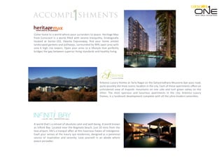 Retail. Oﬃces. Serviced Suites.
Come home to a world where pace surrenders to peace. Heritage Max
from Conscient is a world ﬁlled with serene tranquility. Strategically
located at Sector-102, Dwarka Expressway, ﬁnd your home amidst
landscaped gardens and pathways, surrounded by 90% open area with
only 6 high rise towers. Open your arms to a lifestyle that perfectly
bridges the gap between superior living standards and healthy living.
Arborea Luxury Homes at Tarla Nagal on the Sahastradhara-Mussorie bye-pass road,
quite possibly the most scenic location in the city. Each of these apartments oﬀers an
unhindered view of majestic mountains on one side and lush green valley on the
other. The most spacious and luxurious apartments in the city, Arborea Luxury
Homes, is a landmark development complete with all the ultra-modern amenities.
A world that’s a retreat of absolute calm and well-being. A world known
as Inﬁniti Bay. Located near the Bogmalo beach, just 10 mins from the
Goa airport, life’s a tranquil aﬀair at this luxurious haven of indulgence.
Exalt your senses at the luxury spa residences, designed as a perennial
source of inspiration and serenity. Lose yourself in an abode where
peace pervades.
shmentsaccompl
 