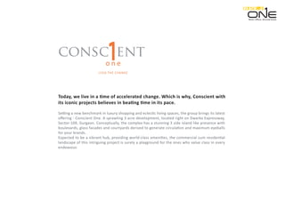 consc ent
o n e
LEAD THE CHANGE
Setting a new benchmark in luxury shopping and eclectic living spaces, the group brings its latest
oﬀering - Conscient One. A sprawling 3 acre development, located right on Dwarka Expressway,
Sector-109, Gurgaon. Conceptually, the complex has a stunning 3 side island like presence with
boulevards, glass facades and courtyards derived to generate circulation and maximum eyeballs
for your brands.
Expected to be a vibrant hub, providing world-class amenities, the commercial cum residential
landscape of this intriguing project is surely a playground for the ones who value class in every
endeavour.
Today, we live in a time of accelerated change. Which is why, Conscient with
its iconic projects believes in beating time in its pace.
Retail. Oﬃces. Serviced Suites.
 
