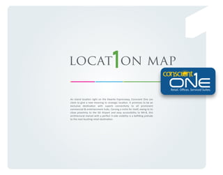 locat on map
Retail. Oﬃces. Serviced Suites.
An island location right on the Dwarka Expressway, Conscient One can
claim to give a new meaning to strategic location. It promises to be an
exclusive destination with superb connectivity to all prominent
commercial & entertainment hubs. Carving a niche for itself, owing to its
close proximity to the IGI Airport and easy accessibility to NH-8, this
architectural marvel with a perfect 3-side visibility is a beﬁtting prelude
to the next bustling retail destination.

 