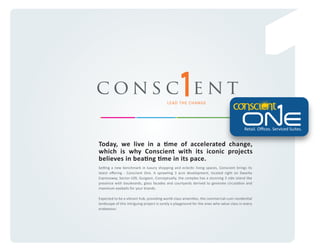 consc ent
LEAD THE CHANGE

Retail. Oﬃces. Serviced Suites.

Today, we live in a time of accelerated change,
which is why Conscient with its iconic projects
believes in beating time in its pace.
Setting a new benchmark in luxury shopping and eclectic living spaces, Conscient brings its
latest oﬀering - Conscient One. A sprawling 3 acre development, located right on Dwarka
Expressway, Sector-109, Gurgaon. Conceptually, the complex has a stunning 3 side island like
presence with boulevards, glass facades and courtyards derived to generate circulation and
maximum eyeballs for your brands.
Expected to be a vibrant hub, providing world-class amenities, the commercial-cum-residential
landscape of this intriguing project is surely a playground for the ones who value class in every
endeavour.

 