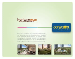 Come home to a world where pace surrenders to peace. Heritage Max
from Conscient is a world filled with serene tranquility. Strategically
located at Sector-102, Dwarka Expressway, find your home amidst
landscaped gardens and pathways, surrounded by 90% open area and
only 6 high rise towers. Spread your arms to a lifestyle that perfectly
bridges the gap between superior living standards and healthy living.

 