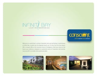 Welcome to a world that’s a retreat of absolute calm and well-being. A world known
as Infiniti Bay. Located near the Bogmalo beach, just 10 mins from the Goa airport,
life’s a tranquil affair at this luxurious haven of indulgence. Exalt your senses at the
luxury spa residences, designed as a perennial source of inspiration and serenity.
Lose yourself in an abode where peace pervades.

 