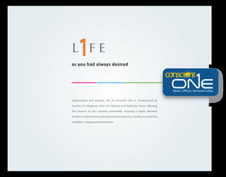 l fe
as you had always desired

Retail. Oﬃces. Serviced Suites.
Sophisticated and timeless, life at Conscient One is characterised by
touches of indulgence, with rich textures and distinctive decor reﬂecting
the essence of your dynamic personality. Enjoying a highly desirable
location in key business and entertainment districts, it surely is a haven for
relaxation, shopping and exclusivity.

 