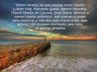 Tenho certeza de que pessoas como Martin Luther king, Mahatma Gandi, Nelson Mandela, Madre Tereza de Calcutá, Irmã Dulce, Betinho e tantos outros anônimos, que lutaram e lutam para melhorar a vida dos mais fracos e dos mais pobres, não estavam motivados pela idéia de ganhar dinheiro. 