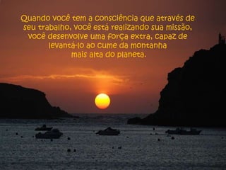 Quando você tem a consciência que através de seu trabalho, você está realizando sua missão, você desenvolve uma força extra, capaz de levantá-lo ao cume da montanha mais alta do planeta. 