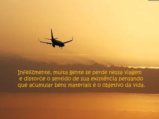 Infelizmente, muita gente se perde nessa viagem e distorce o sentido de sua existência pensando que acumular bens materiais é o objetivo da vida. 