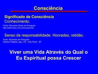 Consciência
Significado de Consciência
Conhecimento.
Viver uma Vida Através do Qual o
Eu Espiritual possa Crescer
Fonte: Dicionário Online de Português
http://www.dicio.com.br/consciencia/
Senso de responsabilidade. Honradez, retidão.
Fonte: Dicionário de Português
Edições Poliglota, pág. 124 – São Paulo - SP