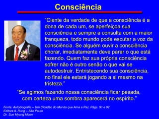 “Ciente da verdade de que a consciência é a
dona de cada um, se aperfeiçoa sua
consciência e sempre a consulta com a maior
franqueza, todo mundo pode escutar a voz da
consciência. Se alguém ouvir a consciência
chorar, imediatamente deve parar o que está
fazendo. Quem faz sua própria consciência
sofrer não é outro senão o que vai se
autodestruir. Entristecendo sua consciência,
no final ele estará jogando a si mesmo na
tristeza.”
Consciência
“Se agimos fazendo nossa consciência ficar pesada,
com certeza uma sombra aparecerá no espírito.”
Fonte: Autobiografia – Um Cidadão do Mundo que Ama a Paz. Págs. 91 e 92
Editora IL Rung – São Paulo
Dr. Sun Myung Moon