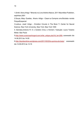 10
1.Smith, Kerry-Artigo “ Mirando no Livre Arbitrio-Nature, 2011 Macmillian Publisher ,
septmber,2001
2.Souza, Altay- Guedes, Alvaro- Artigo – Casar ou Comprar uma Bicicleta- revista
PsiqueEespecial
3.Ledoux, Josef. Artigo – Emottion Circuits in The Brain T- Center for Neural
Science, New York University, New York, New York 1000
4. Damásio,Antonio R. E o Cerebro Criou o Homem ∕ tradução: Laura Teixeira
Motta- São Paulo
5.http://www.cursocoachingpnl.com.br/ler_artigos.php?id_ler=289- acesssado dia
14.06.2013 às 14:00
6.http://davidsonlima.wordpress.com/2011/02/25/a-quimica-do-beijo/ acesssado
dia 14.06.2013 às 14:16
 