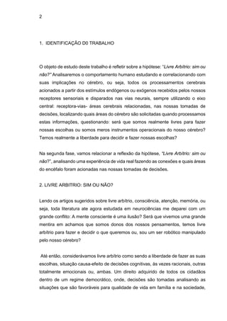 2
1. IDENTIFICAÇÃO D0 TRABALHO
O objeto de estudo deste trabalho é refletir sobre a hipótese: “Livre Arbítrio: sim ou
não?” Analisaremos o comportamento humano estudando e correlacionando com
suas implicações no cérebro, ou seja, todos os processamentos cerebrais
acionados a partir dos estímulos endógenos ou exógenos recebidos pelos nossos
receptores sensoriais e disparados nas vias neurais, sempre utilizando o eixo
central: receptora-vias- áreas cerebrais relacionadas, nas nossas tomadas de
decisões, localizando quais áreas do cérebro são solicitadas quando processamos
estas informações, questionando: será que somos realmente livres para fazer
nossas escolhas ou somos meros instrumentos operacionais do nosso cérebro?
Temos realmente a liberdade para decidir e fazer nossas escolhas?
Na segunda fase, vamos relacionar a reflexão da hipótese, “Livre Arbítrio: sim ou
não?”, analisando uma experiência de vida real fazendo as conexões e quais áreas
do encéfalo foram acionadas nas nossas tomadas de decisões.
2. LIVRE ARBITRIO: SIM OU NÃO?
Lendo os artigos sugeridos sobre livre arbítrio, consciência, atenção, memória, ou
seja, toda literatura ate agora estudada em neurociências me deparei com um
grande conflito: A mente consciente é uma ilusão? Será que vivemos uma grande
mentira em achamos que somos donos dos nossos pensamentos, temos livre
arbítrio para fazer e decidir o que queremos ou, sou um ser robótico manipulado
pelo nosso cérebro?
Até então, considerávamos livre arbítrio como sendo a liberdade de fazer as suas
escolhas, situação causa-efeito de decisões cognitivas, às vezes racionais, outras
totalmente emocionais ou, ambas. Um direito adquirido de todos os cidadãos
dentro de um regime democrático, onde, decisões são tomadas analisando as
situações que são favoráveis para qualidade de vida em família e na sociedade,
 
