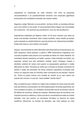 3
respeitando as vicissitudes de cada individuo. Daí entra as pesquisas
neurociêncitificas e os questionamentos tomaram uma proporção gigantesca
provocando uma verdadeira revolução nas nossas mentes.
Segundo o artigo “Mirando no Livre arbítrio”, de Kerry Smith, os cientistas afirmam
que o livre arbítrio é uma ilusão. O neurocientista Patrick Hagard, da Universidade
de Londres diz: “nós sentimos que escolhemos, mas nós não escolhemos”.
Experiências realizadas por Bejamin Libeb, há 30 anos mostram que antes de
tomar uma decisão consciente, fazer nossas escolhas, nosso cérebro já decidiu
qual a resposta ou escolha faremos o que ele chamou de “potencial de prontidão”.
Então será mesmo o livre arbítrio uma ilusão?
Haynes, neurocientista do centro Bernstein para Neurociência Computacional, em
2007 pesquisou várias pessoas e usando o fMRI (ressonância magnética) com
uma tela acoplada onde piscava uma sucessão de letras em ordem aleatória. Os
voluntários deviam pressionar um botão, usando o dedo indicador ora direito, ora
esquerdo, sempre que eles sentissem vontade, assim conseguiu mapear a
atividade cerebral em tempo real quando os pesquisados apertavam o botão
alternando as mãos. Percebeu-se então que a tomada de decisão consciente de
apertar o botão era percebida nas áreas cerebrais especificas envolvidas pelo
menos um segundo antes do indivíduo estar consciente da sua decisão. Haynes
diz. “Como eu posso chamar uma vontade de “minha” se eu nem mesmo sei
quando isso ocorreu e o que ela, “essa vontade”, decidiu fazer?”
Mas, se sabemos que o cérebro é o órgão mais complexo do nosso corpo de onde
tudo que fizemos é processado e as informações partem de áreas específicas, por
uma complexa circuitaria, um verdadeiro emaranhado neural envolvendo mais de
85 bilhões de neurônios, trilhões de sinapses, diferentes tipos de hormônios com
impulsos químicos e elétricos, é obvio que ele é o comandante de todas as nossas
decisões, mas não sozinho, as heurísticas formadas no decorrer da nossa
existência influenciam na tomada de decisões, das mais básicas as mais
 