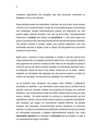 4
complexas dependendo das situações seja elas temporais, ambientais ou
biológicas, com ou sem pressão.
Estas decisões podem ser automáticas, implícitas, de curto prazo, como comprar
a marca x ou y no supermercado, ou fugir de uma situação perigosa, é inconsciente
não verbalizado, ativada automaticamente quando nos deparamos por uma
atitude/ objeto, estando envolvido, mas não de forma clara, “automaticamente
influenciam a conduta sem esforço da consciência” e, “são como regras que
guiam a conduta que tem sido adquirida através de experiências efetivas repetidas.
“No primeiro exemplo é simples, rápida, sem envolver julgamento, nem uma
diversidade neuronal, é rápida e você e o objeto. Se não gostar troca na próxima
compra por outra marca.
Neste caso, o estimulo é menos elaborado, é simples e não tem sintonia fina,
chega rapidamente na amigdala permitindo desta forma, uma resposta rápida e
sem julgamento do estímulo recebido.O valor desta via em situações de perigo é
muito útil, pois na via Talamo-cortical- amigdala, as informações demoram mais a
se processar, apesar de serem mais exatas, sendo que na via direta , talamo-
amigdala, as infomações são agilizadas por não precisar esperar os dados do
cortex e em situações de sobrevivência a agilidade faz a difererença.
Já as decisões mais complexas, que exigem maior reflexão e julgamento,
controlada ou explicitas, e que demandam maior tempo para a tomada final de
decisão, como por exemplo: analisar uma proposta de emprego com melhores
benefícios, mas você precisará mudar de cidade, ficando longe de toda tua base
social e familiar. Ou ainda escolher se continua um relacionamento que tem
experiências surreais, mas ao mesmo tempo é preso a um passado mal resolvido.
São situações que exigem um acionamento cerebral diferente. As atitudes
explícitas são acessadas conscientemente quando recebemos os estímulos
externos, ou internos, processamos as aferências e eferências cientes do conjunto
de informações acessadas e julgadas deliberadamente exigindo uma maior
capacidade cognitiva com conexões e motivação para sua análise, ou seja, é
um processamento longo e controlado.
 