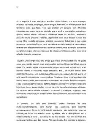 5
Já a segunda é mais complexa, envolve muitos fatores, um novo emprego,
mudança de cidade, adaptação, deixar amigos, familiares, as mudanças que seus
familiares terão que fazer. Terá que analisar um conjunto com diferentes
interesses,mas quem tomará a decisão será e você e seu cérebro, usando um
aparato neural intenso acionando diferentes áreas do encéfalo, analisando
passado, futuro, presente. Fazendo julgamentos pelos seus desejos e pelos dos
outros. Uma decisão complexa, analítica, consciente, trabalhosa e que exige
processos cerebrais refinados, uma verdadeira arquitetura cerebral. Assim como
terminar um relacionamento onde a química é ótima, mas a atenção diária esta
comprometida por fatores emocionais de relacionamentos passados, exige uma
reflexão dos prós ou contras.
Vejamos um exemplo real, uma amiga que estava em relacionamento há quatro
anos, uma relação estável, eram apaixonados, química ótima,mas faltava alguma
coisa. Ela decidiu saber profundamente porque isto estava acontecendo e só
ficando sozinha e buscando novas respostas. Ela , um mulher bonita, bem
resolvida,inteligente, bem sucedida profissionalmente, paquerada mas queria ter
uma experiência diferente, contemporânea .Vendo um filme, onde a protagonista
tinha o mesmo perfil , sem namorado se inscreveu em um site de relacionamento.
Ficou encantada com a historia do filme, resolveu se inscrever também. Neste site
logaritmos fazem as correlações com os pares de forma heurística por afinidade.
Ela recebeu vários e-mails, conversou por e-mail, por telefone, skype etc, com
dezenas de candidatos por 1 mês e então decidiu conhecer dois candidatos mais
compatíveis.
O primeiro, um cara bem sucedido, diretor financeiro de uma
multinacional,inteligente, bom humor, boa aparência, bem resolvido
emocionalmente, dentro do perfil que ela selecionou , saiu para jantar, todas as
informações foram trocadas,foi super agradável, ele a acompanhou até o
estacionamento e obvio , quis beijá-la, ela não deixou. Não deu química. Ele
continuou insistindo por dois meses. Ate que desistiu. Foi conhecer o segundo,
 