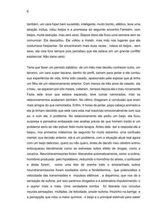 6
também, um cara hiper bem sucedido, inteligente, muito bonito, atlético, teve uma
atração mútua, rolou beijos e a promessa do segundo encontro.Também, com
beijos, muita sedução, mas sem sexo. Depois disso ele ficou uma semana sem se
comunicar. Ela descartou. Ele voltou a insistir, mas indo nos lugares que ela
costumava freqüentar. Se encontraram mais duas vezes , rolava só beijos , sem
sexo, ela caia fora sempre pois percebeu que ele estava em um grande conflito
existencial. Não daria certo.
Teria que fazer um período sabático de um mês mas decidiu conhecer outro, um
terceiro, um cara super bacana, dentro do perfil, saíram para jantar e ele contou
sua experiência de vida, tinha sido casado, apaixonado pela esposa que já tinha
um filho de um relacionamento anterior. Com menos de três anos de casado ela
o traiu , se separam por oito meses, voltaram , tempos depois ela o traiu novamente.
Fazia sete anos que estava separado, teve outras namoradas, mas os
relacionamentos acabaram também. No último chegaram à conclusão que eram
mais amigos do que namorados. Enfim, 4 horas de jantar, papo cabeça animado,e
ela já tinham decidido que este cara esta mal resolvido emocionalmente com sua
ex, e com ele, é problema. No estacionamento ele pediu um beijo, ela ficou
surpresa e pensativa embasada nas analise previa de que homem traído é um
problema serio se não estiver feito muita terapia. Antes dela dar a resposta ele a
beijou, nos primeiros milésimos de segundo foi muito estranho, uma confusão
mental, sua decisão anterior, ele é um problema, com a situação atual real agora
com um beijo delicioso, quero ou não quero, antes de decidir meu cérebro entrou
enlouqueceu literalmente como se estivesse sobre efeito de drogas, como a
cocaína . Neurotransmissores foram liberandos automaticamente, como a ocitina,
hormônio produzido pelo hipotálamo, reduzindo o hormônio do stress, o corticosol
e desta foram, como uma teia de aranha todo o emaranhado outros
neurotransmissores foram excitados como a feniletilamina, que potencializa a
velocidade das transmissões e impulsos elétricos , a dopamina, que nos da a
sensação de euforia, por isso paremos drogados e a adrenalina impulsionando- o
a querer mais e mais. Uma verdadeira bomba foi liberada nos circuitos
neurais,sensações múltiplas, de felicidade, prazer euforia, friozinho na barriga e
a percepção que rolou a maior química , o beijo e o principal estimulo para saber
 