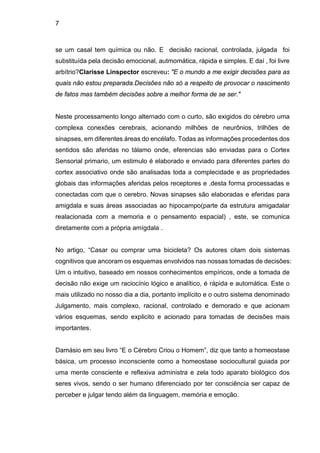 7
se um casal tem química ou não. E decisão racional, controlada, julgada foi
substituída pela decisão emocional, autmomática, rápida e simples. E daí , foi livre
arbítrio?Clarisse Linspector escreveu: "E o mundo a me exigir decisões para as
quais não estou preparada.Decisões não só a respeito de provocar o nascimento
de fatos mas também decisões sobre a melhor forma de se ser."
Neste processamento longo alternado com o curto, são exigidos do cérebro uma
complexa conexões cerebrais, acionando milhões de neurônios, trilhões de
sinapses, em diferentes áreas do encélafo. Todas as informações procedentes dos
sentidos são aferidas no tálamo onde, eferencias são enviadas para o Cortex
Sensorial primario, um estimulo é elaborado e enviado para diferentes partes do
cortex associativo onde são analisadas toda a complecidade e as propriedades
globais das informações aferidas pelos receptores e ,desta forma processadas e
conectadas com que o cerebro. Novas sinapses são elaboradas e eferidas para
amigdala e suas áreas associadas ao hipocampo(parte da estrutura amigadalar
realacionada com a memoria e o pensamento espacial) , este, se comunica
diretamente com a própria amígdala .
No artigo, “Casar ou comprar uma bicicleta? Os autores citam dois sistemas
cognitivos que ancoram os esquemas envolvidos nas nossas tomadas de decisões:
Um o intuitivo, baseado em nossos conhecimentos empíricos, onde a tomada de
decisão não exige um raciocínio lógico e analítico, é rápida e automática. Este o
mais utilizado no nosso dia a dia, portanto implícito e o outro sistema denominado
Julgamento, mais complexo, racional, controlado e demorado e que acionam
vários esquemas, sendo explicito e acionado para tomadas de decisões mais
importantes.
Damásio em seu livro “E o Cérebro Criou o Homem”, diz que tanto a homeostase
básica, um processo inconsciente como a homeostase sociocultural guiada por
uma mente consciente e reflexiva administra e zela todo aparato biológico dos
seres vivos, sendo o ser humano diferenciado por ter consciência ser capaz de
perceber e julgar tendo além da linguagem, memória e emoção.
 