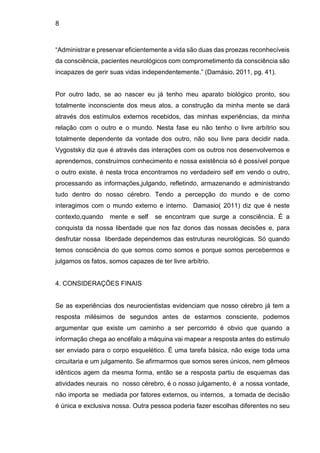 8
“Administrar e preservar eficientemente a vida são duas das proezas reconhecíveis
da consciência, pacientes neurológicos com comprometimento da consciência são
incapazes de gerir suas vidas independentemente.” (Damásio, 2011, pg. 41).
Por outro lado, se ao nascer eu já tenho meu aparato biológico pronto, sou
totalmente inconsciente dos meus atos, a construção da minha mente se dará
através dos estímulos externos recebidos, das minhas experiências, da minha
relação com o outro e o mundo. Nesta fase eu não tenho o livre arbítrio sou
totalmente dependente da vontade dos outro, não sou livre para decidir nada.
Vygostsky diz que é através das interações com os outros nos desenvolvemos e
aprendemos, construímos conhecimento e nossa existência só é possível porque
o outro existe, é nesta troca encontramos no verdadeiro self em vendo o outro,
processando as informações,julgando, refletindo, armazenando e administrando
tudo dentro do nosso cérebro. Tendo a percepção do mundo e de como
interagimos com o mundo externo e interno. Damasio( 2011) diz que é neste
contexto,quando mente e self se encontram que surge a consciência. É a
conquista da nossa liberdade que nos faz donos das nossas decisões e, para
desfrutar nossa liberdade dependemos das estruturas neurológicas. Só quando
temos consciência do que somos como somos e porque somos percebermos e
julgamos os fatos, somos capazes de ter livre arbítrio.
4. CONSIDERAÇÕES FINAIS
Se as experiências dos neurocientistas evidenciam que nosso cérebro já tem a
resposta milésimos de segundos antes de estarmos consciente, podemos
argumentar que existe um caminho a ser percorrido é obvio que quando a
informação chega ao encéfalo a máquina vai mapear a resposta antes do estimulo
ser enviado para o corpo esquelético. É uma tarefa básica, não exige toda uma
circuitaria e um julgamento. Se afirmarmos que somos seres únicos, nem gêmeos
idênticos agem da mesma forma, então se a resposta partiu de esquemas das
atividades neurais no nosso cérebro, é o nosso julgamento, é a nossa vontade,
não importa se mediada por fatores externos, ou internos, a tomada de decisão
é única e exclusiva nossa. Outra pessoa poderia fazer escolhas diferentes no seu
 