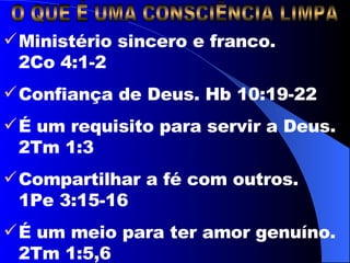 O QUE É UMA CONSCIÊNCIA LIMPA Ministério sincero e franco.  2Co 4:1-2 Confiança de Deus. Hb 10:19-22 É um requisito para servir a Deus. 2Tm 1:3 Compartilhar a fé com outros.  1Pe 3:15-16 É um meio para ter amor genuíno. 2Tm 1:5,6 