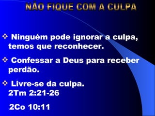 NÃO FIQUE COM A CULPA Ninguém pode ignorar a culpa, temos que reconhecer. Confessar a Deus para receber perdão. Livre-se da culpa.    2Tm 2:21-26  2Co 10:11 