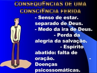 CONSEQUÊNCIAS DE UMA  CONSCIÊNCIA FERIDA - Senso de estar. separado de Deus.  - Medo da ira de Deus.  - Perda da alegria da salvação.  - Espírito abatido: falta de oração.  - Doenças psicossomáticas.  Sl 28:1-10 – At 24:16 