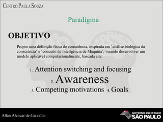 Paradigma
OBJETIVO
Propor uma definição física de consciência, inspirada em ‘análise biológica da
consciência’ e ‘conceito de Inteligência de Máquina’, visando desenvolver um
modelo aplicável computacionalmente, baseada em:
1. Attention switching and focusing
2. Awareness
3. Competing motivations 4. Goals
Allan Alencar de Carvalho
 