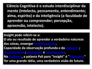 Ciência Cognitiva é o estudo interdisciplinar da
mente (Intelecto, pensamento, entendimento;
alma, espírito) e da inteligência (a faculdade de
aprender ou compreender; percepção,
apreensão, intelecto).
Insight pode referir-se a:
O ato ou resultado de aprender a verdadeira natureza
das coisas, enxergar intuitivamente.
Capacidade da observação profunda e da dedução ;
discernimento; percepção e Introspecção.
No Budismo, a palavra Pali para "insight" é "vipassana"
Ter uma grande idéia, uma verdadeira visão de futuro.
 