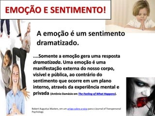 EMOÇÃO E SENTIMENTO!
Robert Augustus Masters, em um artigo sobre a raiva para o Journal of Transpersonal
Psychology
A emoção é um sentimento
dramatizado.
....Somente a emoção gera uma resposta
dramatizada. Uma emoção é uma
manifestação externa do nosso corpo,
visível e pública, ao contrário do
sentimento que ocorre em um plano
interno, através da experiência mental e
privada (Antônio Damásio em The Feeling of What Happens).
 