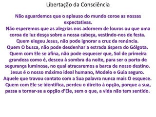Libertação da Consciência
Não aguardemos que o aplauso do mundo coroe as nossas
expectativas.
Não esperemos que as alegrias nos adornem de louros ou que uma
coroa de luz desça sobre a nossa cabeça, vestindo-nos de festa.
Quem elegeu Jesus, não pode ignorar a cruz da renúncia.
Quem O busca, não pode desdenhar a estrada áspera do Gólgota.
Quem com Ele se afina, não pode esquecer que, Sol de primeira
grandeza como é, desceu à sombra da noite, para ser o porto de
segurança luminosa, no qual atracaremos a barca de nosso destino.
Jesus é o nosso máximo ideal humano, Modelo e Guia seguro.
Aquele que travou contato com a Sua palavra nunca mais O esquece.
Quem com Ele se identifica, perdeu o direito à opção, porque a sua,
passa a tornar-se a opção d’Ele, sem o que, a vida não tem sentido.
 