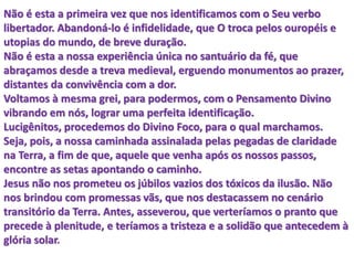 Não é esta a primeira vez que nos identificamos com o Seu verbo
libertador. Abandoná-lo é infidelidade, que O troca pelos ouropéis e
utopias do mundo, de breve duração.
Não é esta a nossa experiência única no santuário da fé, que
abraçamos desde a treva medieval, erguendo monumentos ao prazer,
distantes da convivência com a dor.
Voltamos à mesma grei, para podermos, com o Pensamento Divino
vibrando em nós, lograr uma perfeita identificação.
Lucigênitos, procedemos do Divino Foco, para o qual marchamos.
Seja, pois, a nossa caminhada assinalada pelas pegadas de claridade
na Terra, a fim de que, aquele que venha após os nossos passos,
encontre as setas apontando o caminho.
Jesus não nos prometeu os júbilos vazios dos tóxicos da ilusão. Não
nos brindou com promessas vãs, que nos destacassem no cenário
transitório da Terra. Antes, asseverou, que verteríamos o pranto que
precede à plenitude, e teríamos a tristeza e a solidão que antecedem à
glória solar.
 