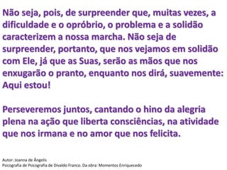 Não seja, pois, de surpreender que, muitas vezes, a
dificuldade e o opróbrio, o problema e a solidão
caracterizem a nossa marcha. Não seja de
surpreender, portanto, que nos vejamos em solidão
com Ele, já que as Suas, serão as mãos que nos
enxugarão o pranto, enquanto nos dirá, suavemente:
Aqui estou!
Perseveremos juntos, cantando o hino da alegria
plena na ação que liberta consciências, na atividade
que nos irmana e no amor que nos felicita.
Autor: Joanna de Ângelis
Psicografia de Psicografia de Divaldo Franco. Da obra: Momentos Enriquecedo
 