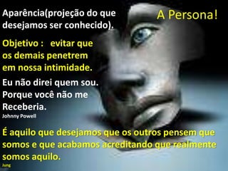 A Persona!Aparência(projeção do que
desejamos ser conhecido).
Objetivo : evitar que
os demais penetrem
em nossa intimidade.
É aquilo que desejamos que os outros pensem que
somos e que acabamos acreditando que realmente
somos aquilo.
Jung
Eu não direi quem sou.
Porque você não me
Receberia.
Johnny Powell
 