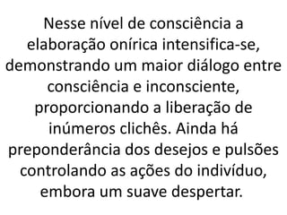 Nesse nível de consciência a
elaboração onírica intensifica-se,
demonstrando um maior diálogo entre
consciência e inconsciente,
proporcionando a liberação de
inúmeros clichês. Ainda há
preponderância dos desejos e pulsões
controlando as ações do indivíduo,
embora um suave despertar.
 