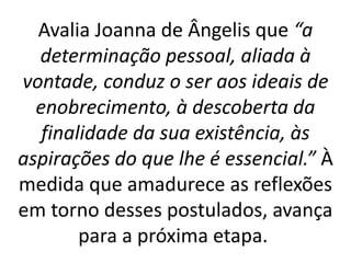 Avalia Joanna de Ângelis que “a
determinação pessoal, aliada à
vontade, conduz o ser aos ideais de
enobrecimento, à descoberta da
finalidade da sua existência, às
aspirações do que lhe é essencial.” À
medida que amadurece as reflexões
em torno desses postulados, avança
para a próxima etapa.
 