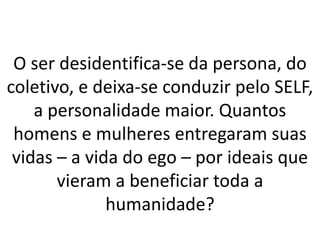 O ser desidentifica-se da persona, do
coletivo, e deixa-se conduzir pelo SELF,
a personalidade maior. Quantos
homens e mulheres entregaram suas
vidas – a vida do ego – por ideais que
vieram a beneficiar toda a
humanidade?
 