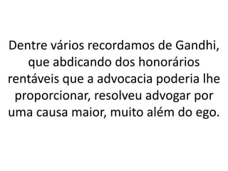 Dentre vários recordamos de Gandhi,
que abdicando dos honorários
rentáveis que a advocacia poderia lhe
proporcionar, resolveu advogar por
uma causa maior, muito além do ego.
 
