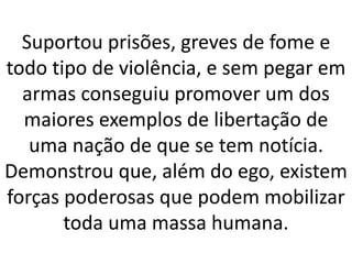 Suportou prisões, greves de fome e
todo tipo de violência, e sem pegar em
armas conseguiu promover um dos
maiores exemplos de libertação de
uma nação de que se tem notícia.
Demonstrou que, além do ego, existem
forças poderosas que podem mobilizar
toda uma massa humana.
 