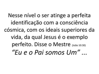 Nesse nível o ser atinge a perfeita
identificação com a consciência
cósmica, com os ideais superiores da
vida, da qual Jesus é o exemplo
perfeito. Disse o Mestre (João 10:30)
“Eu e o Pai somos Um” ...
 