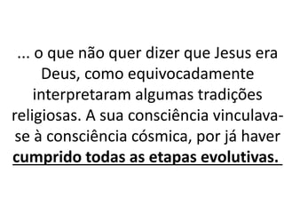 ... o que não quer dizer que Jesus era
Deus, como equivocadamente
interpretaram algumas tradições
religiosas. A sua consciência vinculava-
se à consciência cósmica, por já haver
cumprido todas as etapas evolutivas.
 