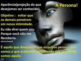 A Persona!Aparência(projeção do que
desejamos ser conhecido).
Objetivo : evitar que
os demais penetrem
em nossa intimidade.
É aquilo que desejamos que os outros pensem que
somos e que acabamos acreditando que realmente
somos aquilo.
Jung
Eu não direi quem sou.
Porque você não me
Receberia.
Johnny Powell
 