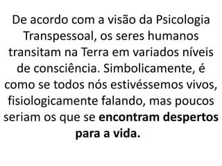 De acordo com a visão da Psicologia
Transpessoal, os seres humanos
transitam na Terra em variados níveis
de consciência. Simbolicamente, é
como se todos nós estivéssemos vivos,
fisiologicamente falando, mas poucos
seriam os que se encontram despertos
para a vida.
 
