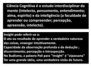 Ciência Cognitiva é o estudo interdisciplinar da
mente (Intelecto, pensamento, entendimento;
alma, espírito) e da inteligência (a faculdade de
aprender ou compreender; percepção,
apreensão, intelecto).
Insight pode referir-se a:
O ato ou resultado de aprender a verdadeira natureza
das coisas, enxergar intuitivamente.
Capacidade da observação profunda e da dedução ;
discernimento; percepção e Introspecção.
No Budismo, a palavra Pali para "insight" é "vipassana"
Ter uma grande idéia, uma verdadeira visão de futuro.
 