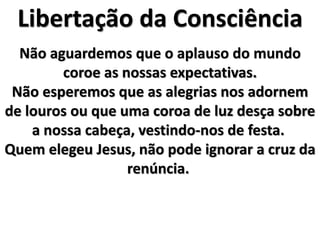 Libertação da Consciência
Não aguardemos que o aplauso do mundo
coroe as nossas expectativas.
Não esperemos que as alegrias nos adornem
de louros ou que uma coroa de luz desça sobre
a nossa cabeça, vestindo-nos de festa.
Quem elegeu Jesus, não pode ignorar a cruz da
renúncia.
 