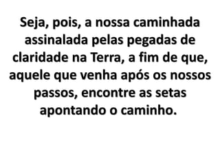 Seja, pois, a nossa caminhada
assinalada pelas pegadas de
claridade na Terra, a fim de que,
aquele que venha após os nossos
passos, encontre as setas
apontando o caminho.
 