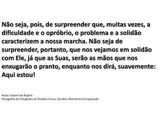 Não seja, pois, de surpreender que, muitas vezes, a
dificuldade e o opróbrio, o problema e a solidão
caracterizem a nossa marcha. Não seja de
surpreender, portanto, que nos vejamos em solidão
com Ele, já que as Suas, serão as mãos que nos
enxugarão o pranto, enquanto nos dirá, suavemente:
Aqui estou!
Autor: Joanna de Ângelis
Psicografia de Psicografia de Divaldo Franco. Da obra: Momentos Enriquecedo
 