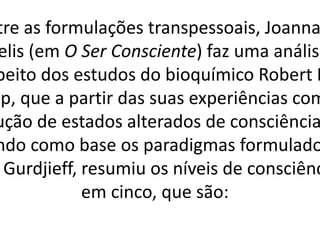 tre as formulações transpessoais, Joanna
elis (em O Ser Consciente) faz uma análise
peito dos estudos do bioquímico Robert D
pp, que a partir das suas experiências com
ução de estados alterados de consciência
ndo como base os paradigmas formulado
Gurdjieff, resumiu os níveis de consciênc
em cinco, que são:
 