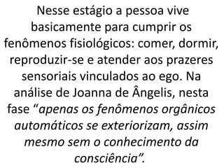 Nesse estágio a pessoa vive
basicamente para cumprir os
fenômenos fisiológicos: comer, dormir,
reproduzir-se e atender aos prazeres
sensoriais vinculados ao ego. Na
análise de Joanna de Ângelis, nesta
fase “apenas os fenômenos orgânicos
automáticos se exteriorizam, assim
mesmo sem o conhecimento da
consciência”.
 