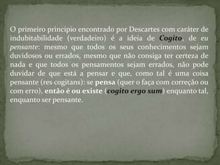 O primeiro princípio encontrado por Descartes com caráter de
indubitabilidade (verdadeiro) é a ideia de Cogito, de eu
pensante: mesmo que todos os seus conhecimentos sejam
duvidosos ou errados, mesmo que não consiga ter certeza de
nada e que todos os pensamentos sejam errados, não pode
duvidar de que está a pensar e que, como tal é uma coisa
pensante (res cogitans): se pensa (quer o faça com correção ou
com erro), então é ou existe (cogito ergo sum) enquanto tal,
enquanto ser pensante.
 