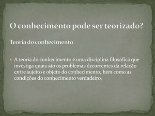  A teoria do conhecimento é uma disciplina filosófica que
investiga quais são os problemas decorrentes da relação
entre sujeito e objeto do conhecimento, bem como as
condições do conhecimento verdadeiro.
 