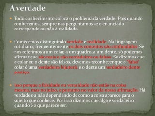  Todo conhecimento coloca o problema da verdade. Pois quando
conhecemos, sempre nos perguntamos se o enunciado
corresponde ou não à realidade.
 Comecemos distinguindo verdade e realidade. Na linguagem
cotidiana, frequentemente os dois conceitos são confundidos. Se
nos referimos a um colar, a um quadro, a um dente, só podemos
afirmar que são reais e não verdadeiros ou falsos. Se dizemos que
o colar ou o dente são falsos, devemos reconhecer que o “falso”
colar é uma verdadeira bijuteria e o dente um verdadeiro dente
postiço.
 Isso porque a falsidade ou veracidade não estão na coisa
mesma, mas no juízo, e portanto no valor da nossa afirmação. Há
verdade ou não dependendo de como a coisa aparece para o
sujeito que conhece. Por isso dizemos que algo é verdadeiro
quando é o que parece ser.
 