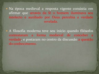  Na época medieval a resposta vigente consistia em
afirmar que através da fé o homem iluminava seu
intelecto e auxiliado por Deus percebia a verdade
revelada.
 A filosofia moderna teve seu inicio quando filósofos
contestaram a forma medieval de conceber a
verdade, e postaram no centro da discussão a questão
do conhecimento.
 